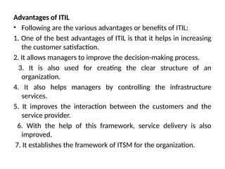 Advantages of ITIL
• Following are the various advantages or benefits of ITIL:
1. One of the best advantages of ITIL is that it helps in increasing
the customer satisfaction.
2. It allows managers to improve the decision-making process.
3. It is also used for creating the clear structure of an
organization.
4. It also helps managers by controlling the infrastructure
services.
5. It improves the interaction between the customers and the
service provider.
6. With the help of this framework, service delivery is also
improved.
7. It establishes the framework of ITSM for the organization.
 