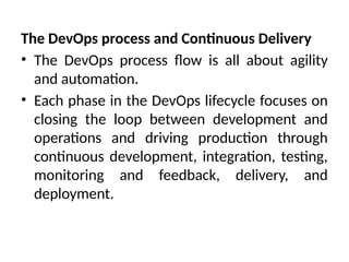 The DevOps process and Continuous Delivery
• The DevOps process flow is all about agility
and automation.
• Each phase in the DevOps lifecycle focuses on
closing the loop between development and
operations and driving production through
continuous development, integration, testing,
monitoring and feedback, delivery, and
deployment.
 