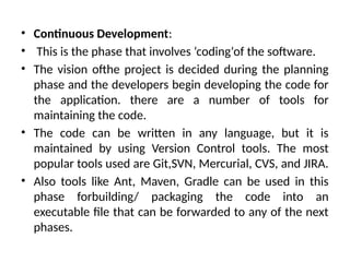 • Continuous Development:
• This is the phase that involves ‘coding‘of the software.
• The vision ofthe project is decided during the planning
phase and the developers begin developing the code for
the application. there are a number of tools for
maintaining the code.
• The code can be written in any language, but it is
maintained by using Version Control tools. The most
popular tools used are Git,SVN, Mercurial, CVS, and JIRA.
• Also tools like Ant, Maven, Gradle can be used in this
phase forbuilding/ packaging the code into an
executable file that can be forwarded to any of the next
phases.
 