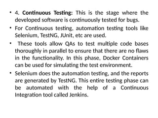 • 4. Continuous Testing: This is the stage where the
developed software is continuously tested for bugs.
• For Continuous testing, automation testing tools like
Selenium, TestNG, JUnit, etc are used.
• These tools allow QAs to test multiple code bases
thoroughly in parallel to ensure that there are no flaws
in the functionality. In this phase, Docker Containers
can be used for simulating the test environment.
• Selenium does the automation testing, and the reports
are generated by TestNG. This entire testing phase can
be automated with the help of a Continuous
Integration tool called Jenkins.
 