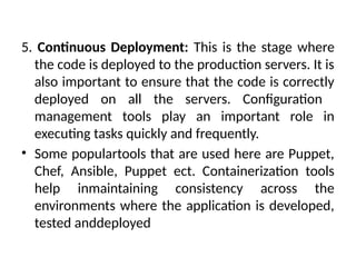5. Continuous Deployment: This is the stage where
the code is deployed to the production servers. It is
also important to ensure that the code is correctly
deployed on all the servers. Configuration
management tools play an important role in
executing tasks quickly and frequently.
• Some populartools that are used here are Puppet,
Chef, Ansible, Puppet ect. Containerization tools
help inmaintaining consistency across the
environments where the application is developed,
tested anddeployed
 