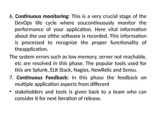 6. Continuous monitoring: This is a very crucial stage of the
DevOps life cycle where youcontinuously monitor the
performance of your application. Here vital information
about the use ofthe software is recorded. This information
is processed to recognize the proper functionality of
theapplication.
The system errors such as low memory, server not reachable,
etc are resolved in this phase. The popular tools used for
this are Splunk, ELK Stack, Nagios, NewRelic and Sensu.
7. Continuous Feedback: In this phase the feedback on
multiple application aspects from different
• stakeholders and tools is given back to a team who can
consider it for next iteration of release.
 