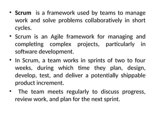 • Scrum is a framework used by teams to manage
work and solve problems collaboratively in short
cycles.
• Scrum is an Agile framework for managing and
completing complex projects, particularly in
software development.
• In Scrum, a team works in sprints of two to four
weeks, during which time they plan, design,
develop, test, and deliver a potentially shippable
product increment.
• The team meets regularly to discuss progress,
review work, and plan for the next sprint.
 