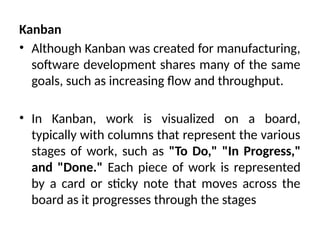 Kanban
• Although Kanban was created for manufacturing,
software development shares many of the same
goals, such as increasing flow and throughput.
• In Kanban, work is visualized on a board,
typically with columns that represent the various
stages of work, such as "To Do," "In Progress,"
and "Done." Each piece of work is represented
by a card or sticky note that moves across the
board as it progresses through the stages
 