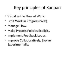 Key principles of Kanban
• Visualize the Flow of Work.
• Limit Work in Progress (WIP).
• Manage Flow.
• Make Process Policies Explicit..
• Implement Feedback Loops.
• Improve Collaboratively, Evolve
Experimentally.
 