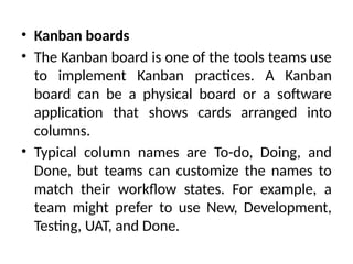 • Kanban boards
• The Kanban board is one of the tools teams use
to implement Kanban practices. A Kanban
board can be a physical board or a software
application that shows cards arranged into
columns.
• Typical column names are To-do, Doing, and
Done, but teams can customize the names to
match their workflow states. For example, a
team might prefer to use New, Development,
Testing, UAT, and Done.
 