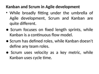 Kanban and Scrum in Agile development
• While broadly fitting under the umbrella of
Agile development, Scrum and Kanban are
quite different.
● Scrum focuses on fixed length sprints, while
Kanban is a continuous flow model.
● Scrum has defined roles, while Kanban doesn't
define any team roles.
● Scrum uses velocity as a key metric, while
Kanban uses cycle time.
 