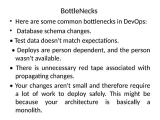 BottleNecks
• Here are some common bottlenecks in DevOps:
• Database schema changes.
• Test data doesn't match expectations.
• Deploys are person dependent, and the person
wasn't available.
• There is unnecessary red tape associated with
propagating changes.
• Your changes aren't small and therefore require
a lot of work to deploy safely. This might be
because your architecture is basically a
monolith.
 