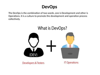 DevOps
The DevOps is the combination of two words, one is Development and other is
Operations. It is a culture to promote the development and operation process
collectively.
 