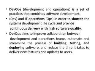 • DevOps (development and operations) is a set of
practices that combines software development.
• (Dev) and IT operations (Ops) in order to shorten the
systems development life cycle and provide
continuous delivery with high software quality.
• DevOps aims to improve collaboration between
development and operations teams, automate and
streamline the process of building, testing, and
deploying software, and reduce the time it takes to
deliver new features and updates to users.
 