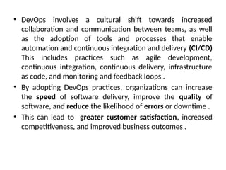 • DevOps involves a cultural shift towards increased
collaboration and communication between teams, as well
as the adoption of tools and processes that enable
automation and continuous integration and delivery (CI/CD)
This includes practices such as agile development,
continuous integration, continuous delivery, infrastructure
as code, and monitoring and feedback loops .
• By adopting DevOps practices, organizations can increase
the speed of software delivery, improve the quality of
software, and reduce the likelihood of errors or downtime .
• This can lead to greater customer satisfaction, increased
competitiveness, and improved business outcomes .
 