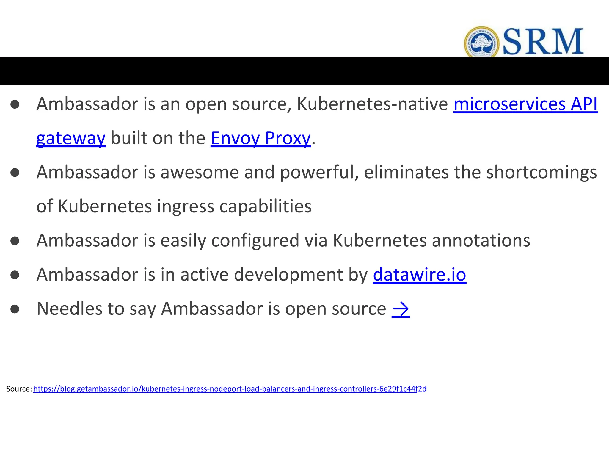 ● Ambassador is an open source, Kubernetes-native microservices API
gateway built on the Envoy Proxy.
● Ambassador is awesome and powerful, eliminates the shortcomings
of Kubernetes ingress capabilities
● Ambassador is easily configured via Kubernetes annotations
● Ambassador is in active development by datawire.io
● Needles to say Ambassador is open source →
Source:https://blog.getambassador.io/kubernetes-ingress-nodeport-load-balancers-and-ingress-controllers-6e29f1c44f2d
 