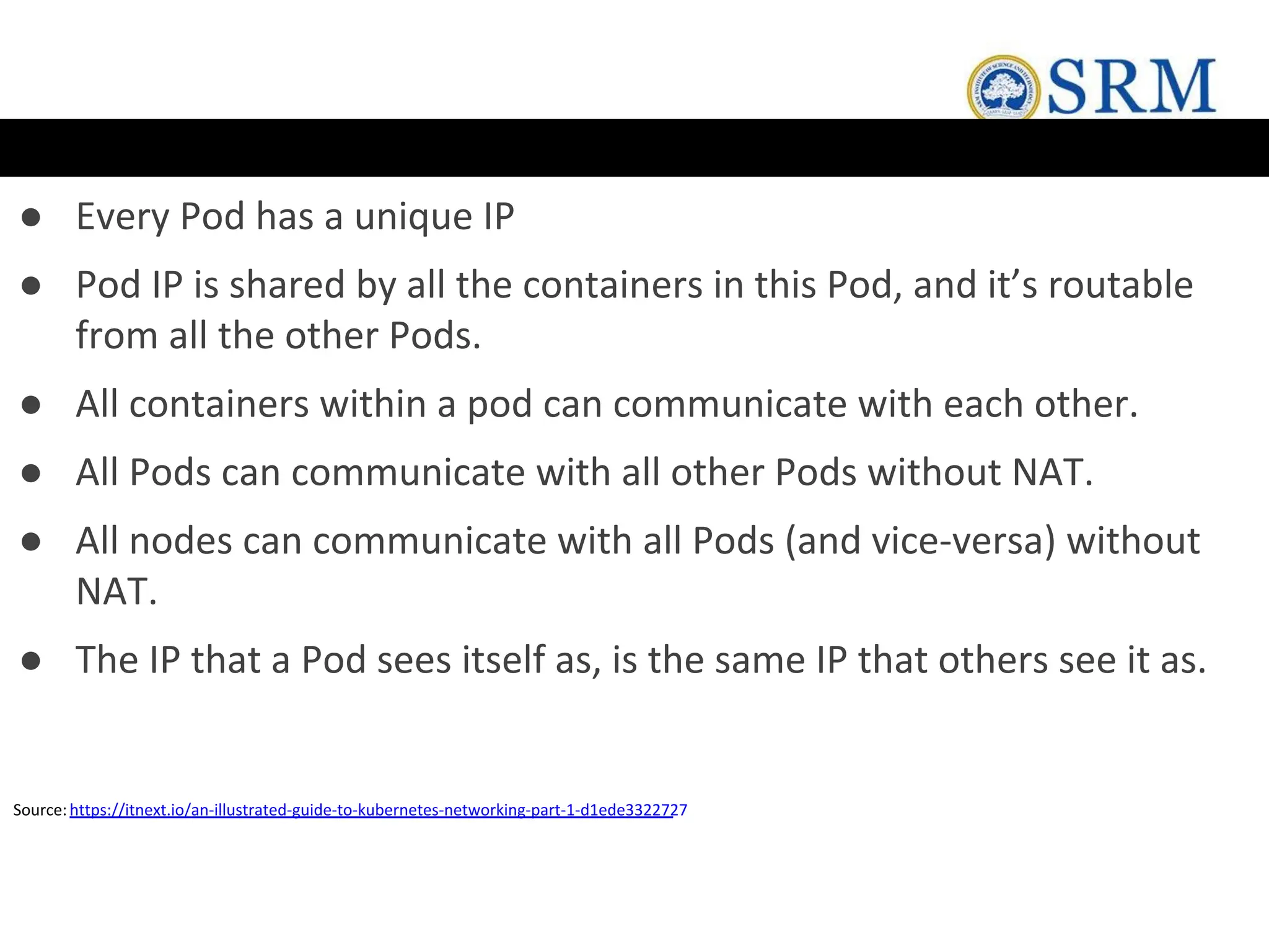 ● Every Pod has a unique IP
● Pod IP is shared by all the containers in this Pod, and it’s routable
from all the other Pods.
● All containers within a pod can communicate with each other.
● All Pods can communicate with all other Pods without NAT.
● All nodes can communicate with all Pods (and vice-versa) without
NAT.
● The IP that a Pod sees itself as, is the same IP that others see it as.
Source:https://itnext.io/an-illustrated-guide-to-kubernetes-networking-part-1-d1ede3322727
 