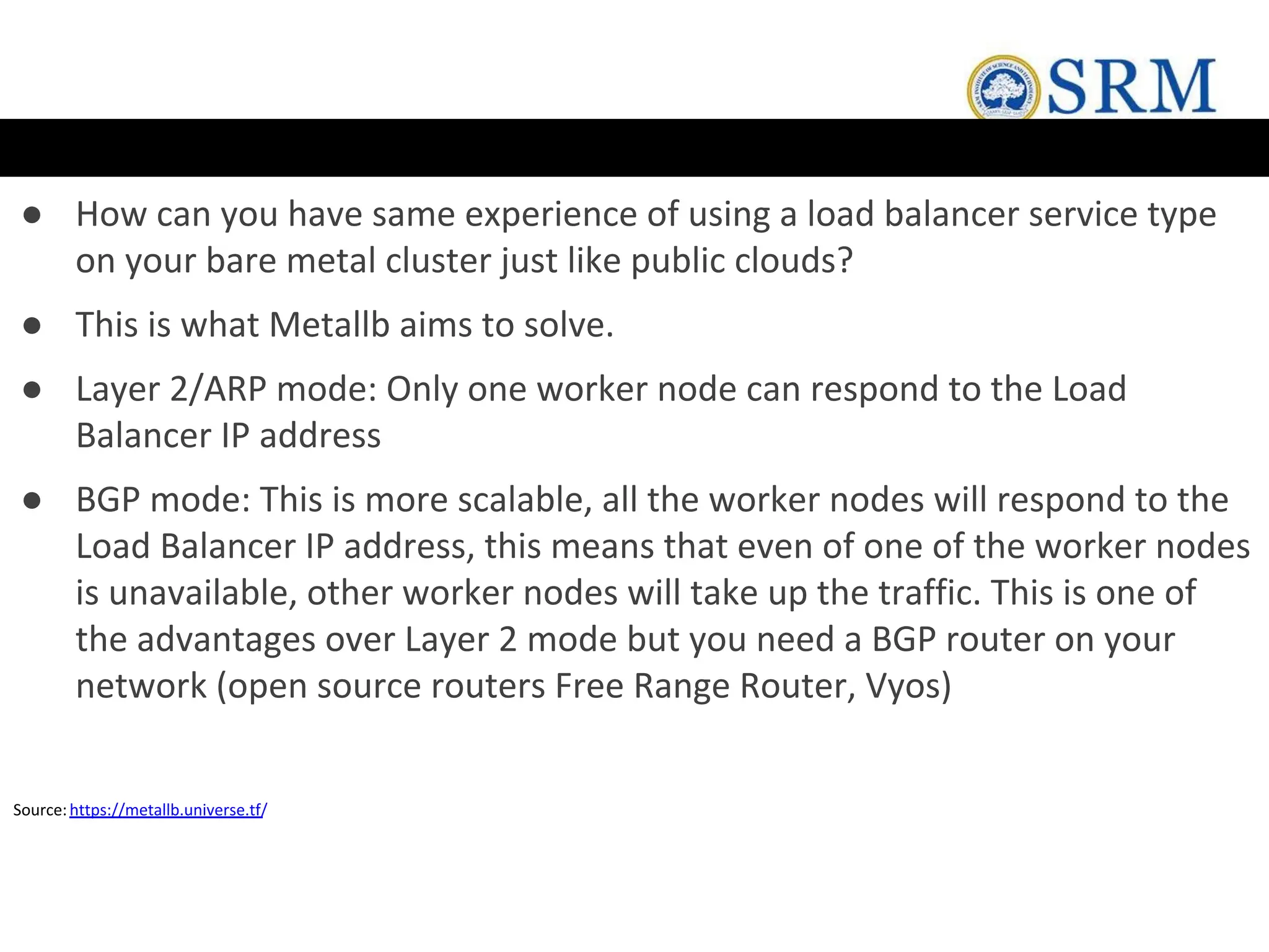 ● How can you have same experience of using a load balancer service type
on your bare metal cluster just like public clouds?
● This is what Metallb aims to solve.
● Layer 2/ARP mode: Only one worker node can respond to the Load
Balancer IP address
● BGP mode: This is more scalable, all the worker nodes will respond to the
Load Balancer IP address, this means that even of one of the worker nodes
is unavailable, other worker nodes will take up the traffic. This is one of
the advantages over Layer 2 mode but you need a BGP router on your
network (open source routers Free Range Router, Vyos)
Source:https://metallb.universe.tf/
 