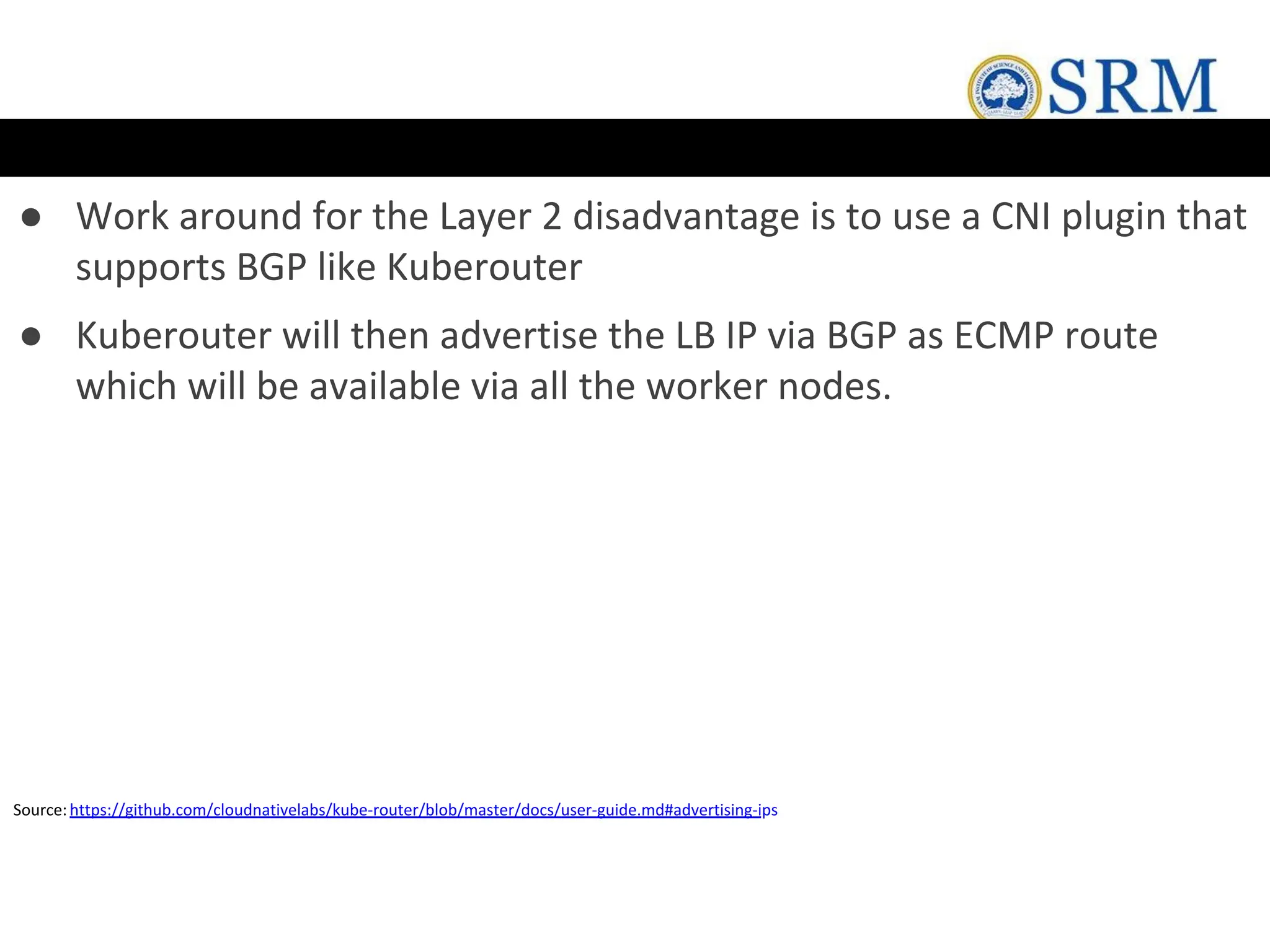 ● Work around for the Layer 2 disadvantage is to use a CNI plugin that
supports BGP like Kuberouter
● Kuberouter will then advertise the LB IP via BGP as ECMP route
which will be available via all the worker nodes.
Source:https://github.com/cloudnativelabs/kube-router/blob/master/docs/user-guide.md#advertising-ips
 