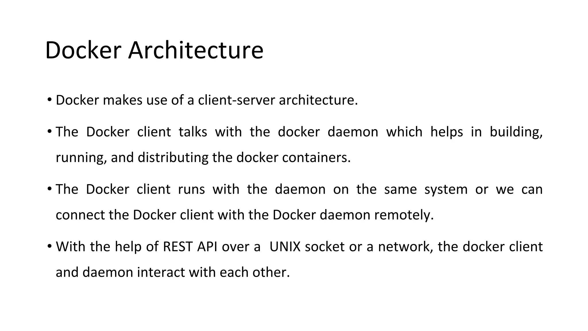 Docker Architecture
• Docker makes use of a client-server architecture.
• The Docker client talks with the docker daemon which helps in building,
running, and distributing the docker containers.
• The Docker client runs with the daemon on the same system or we can
connect the Docker client with the Docker daemon remotely.
• With the help of REST API over a UNIX socket or a network, the docker client
and daemon interact with each other.
 