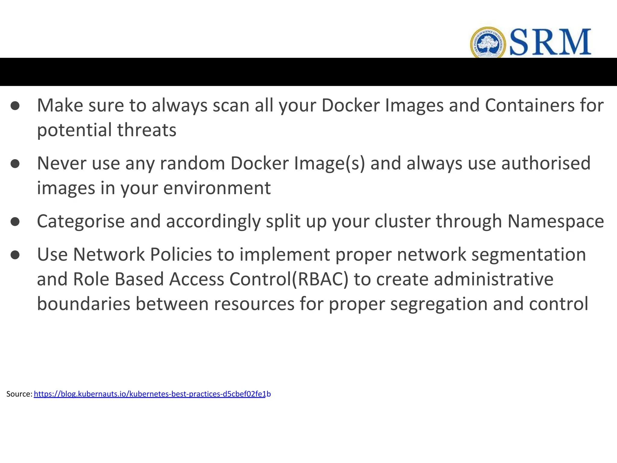 ● Make sure to always scan all your Docker Images and Containers for
potential threats
● Never use any random Docker Image(s) and always use authorised
images in your environment
● Categorise and accordingly split up your cluster through Namespace
● Use Network Policies to implement proper network segmentation
and Role Based Access Control(RBAC) to create administrative
boundaries between resources for proper segregation and control
Source:https://blog.kubernauts.io/kubernetes-best-practices-d5cbef02fe1b
 