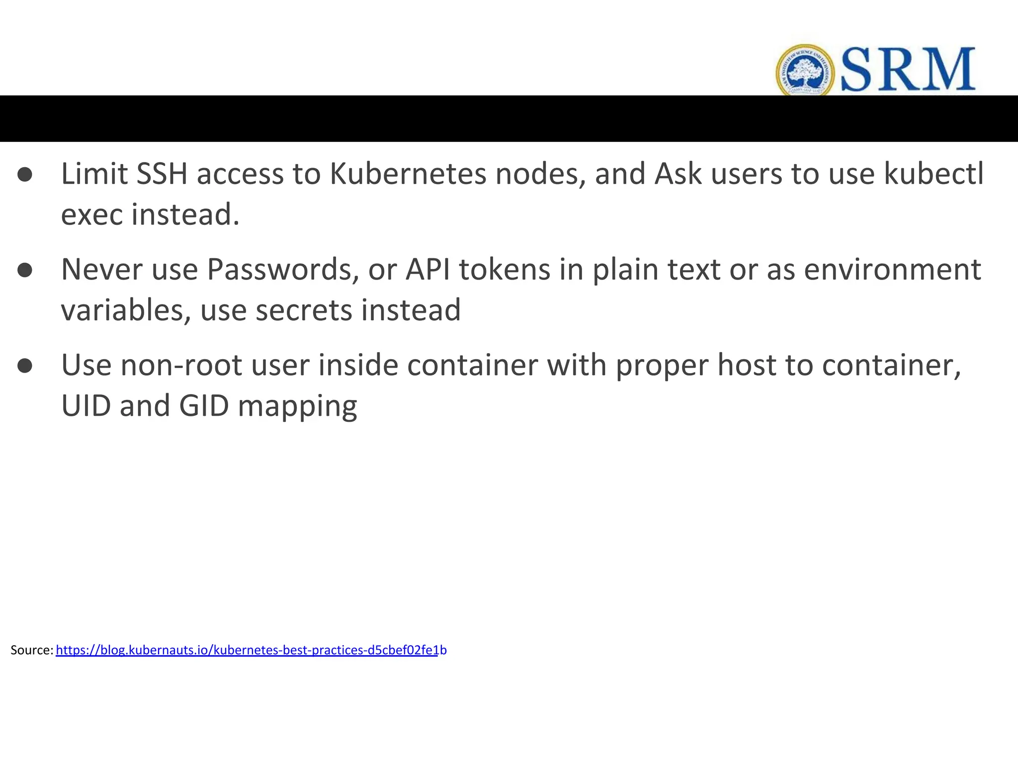 ● Limit SSH access to Kubernetes nodes, and Ask users to use kubectl
exec instead.
● Never use Passwords, or API tokens in plain text or as environment
variables, use secrets instead
● Use non-root user inside container with proper host to container,
UID and GID mapping
Source:https://blog.kubernauts.io/kubernetes-best-practices-d5cbef02fe1b
 