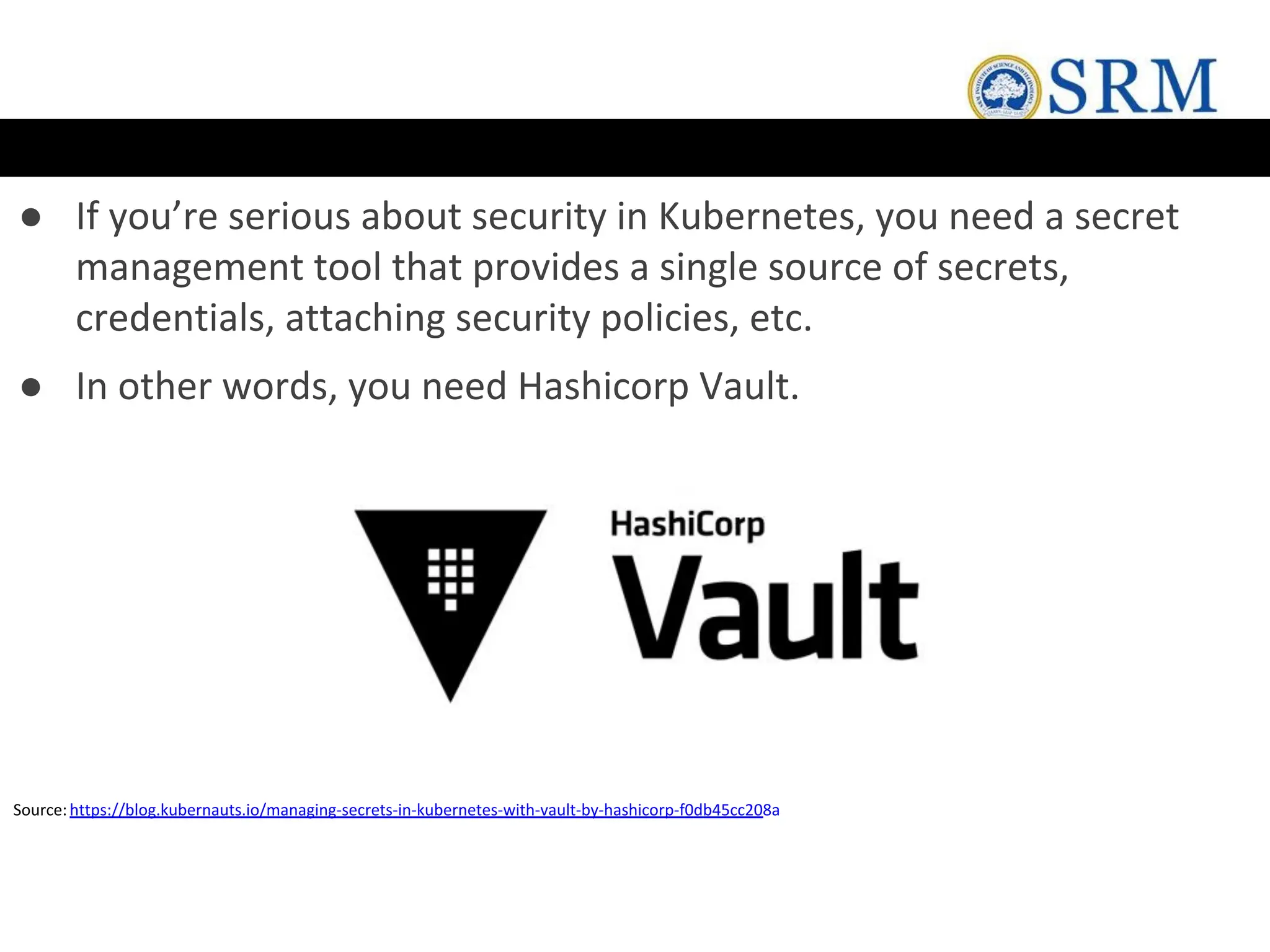 ● If you’re serious about security in Kubernetes, you need a secret
management tool that provides a single source of secrets,
credentials, attaching security policies, etc.
● In other words, you need Hashicorp Vault.
Source:https://blog.kubernauts.io/managing-secrets-in-kubernetes-with-vault-by-hashicorp-f0db45cc208a
 