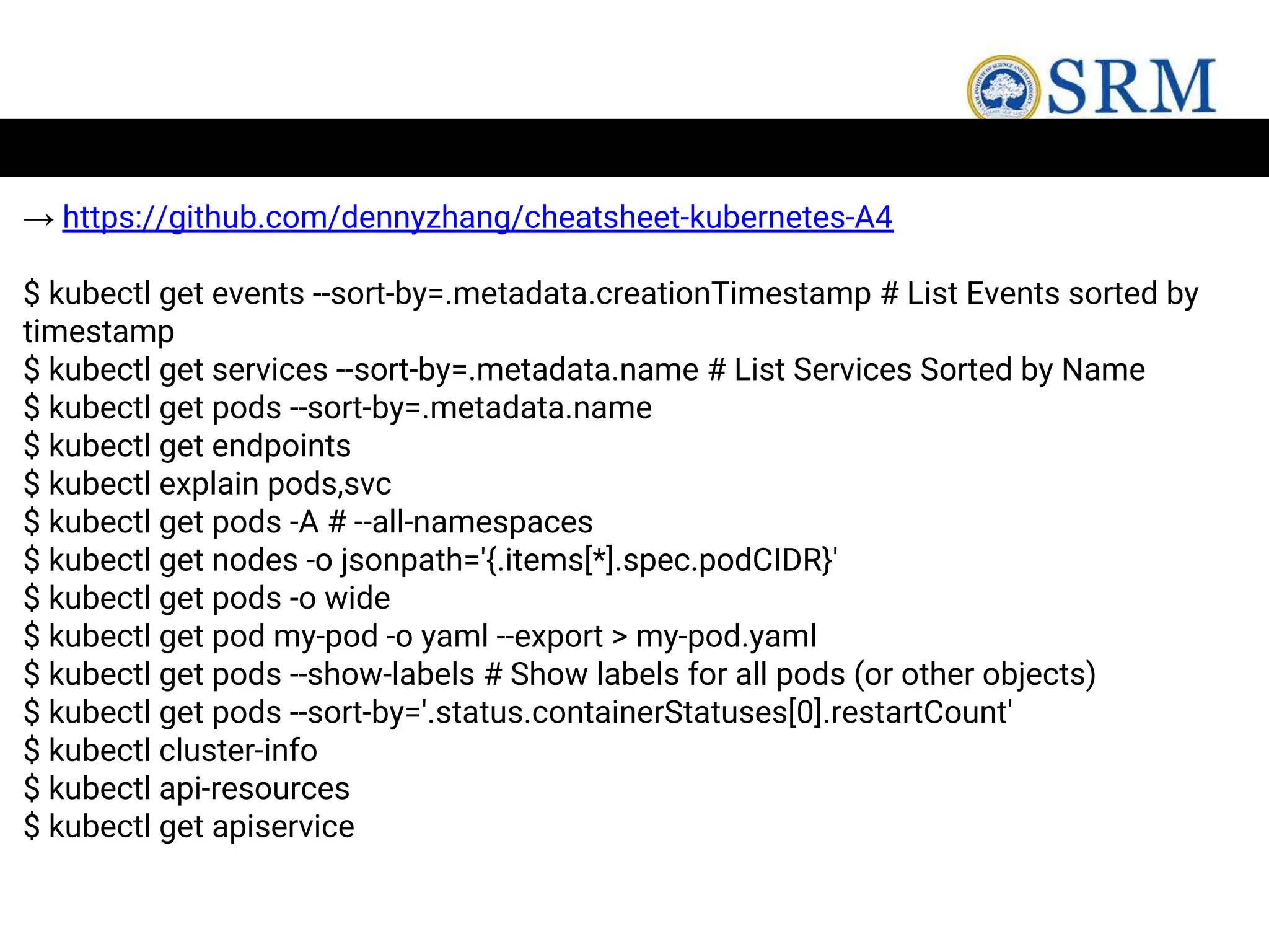 → https://github.com/dennyzhang/cheatsheet-kubernetes-A4
$ kubectl get events --sort-by=.metadata.creationTimestamp # List Events sorted by
timestamp
$ kubectl get services --sort-by=.metadata.name # List Services Sorted by Name
$ kubectl get pods --sort-by=.metadata.name
$ kubectl get endpoints
$ kubectl explain pods,svc
$ kubectl get pods -A # --all-namespaces
$ kubectl get nodes -o jsonpath='{.items[*].spec.podCIDR}'
$ kubectl get pods -o wide
$ kubectl get pod my-pod -o yaml --export > my-pod.yaml
$ kubectl get pods --show-labels # Show labels for all pods (or other objects)
$ kubectl get pods --sort-by='.status.containerStatuses[0].restartCount'
$ kubectl cluster-info
$ kubectl api-resources
$ kubectl get apiservice
 