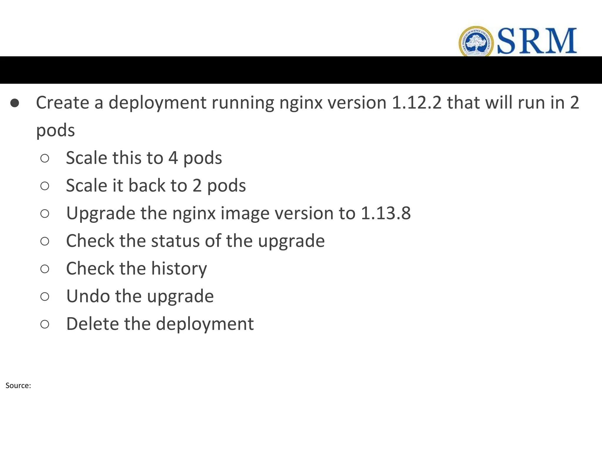 ● Create a deployment running nginx version 1.12.2 that will run in 2
pods
○ Scale this to 4 pods
○ Scale it back to 2 pods
○ Upgrade the nginx image version to 1.13.8
○ Check the status of the upgrade
○ Check the history
○ Undo the upgrade
○ Delete the deployment
Source:
 