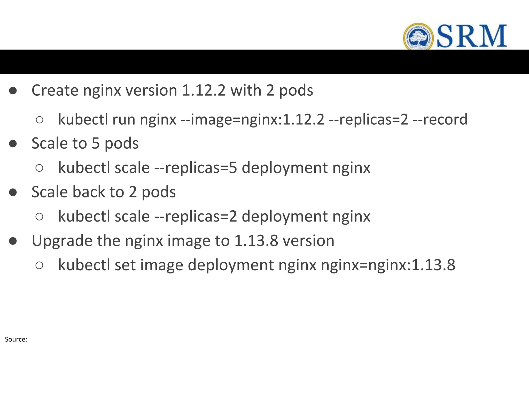 ● Create nginx version 1.12.2 with 2 pods
○ kubectl run nginx --image=nginx:1.12.2 --replicas=2 --record
● Scale to 5 pods
○ kubectl scale --replicas=5 deployment nginx
● Scale back to 2 pods
○ kubectl scale --replicas=2 deployment nginx
● Upgrade the nginx image to 1.13.8 version
○ kubectl set image deployment nginx nginx=nginx:1.13.8
Source:
 