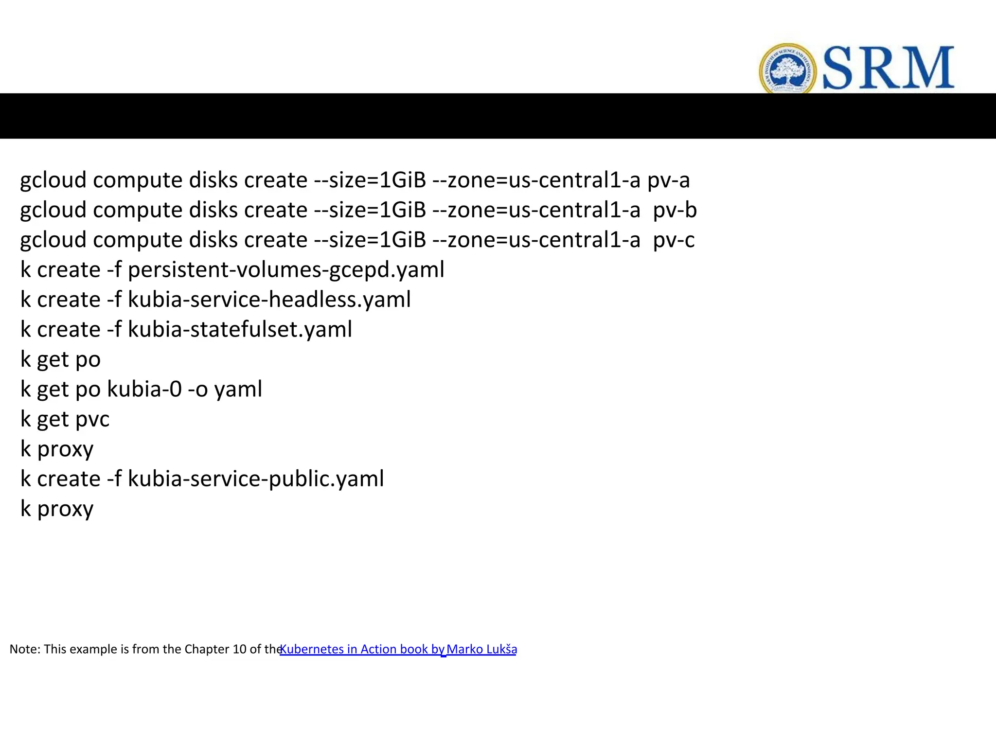 gcloud compute disks create --size=1GiB --zone=us-central1-a pv-a
gcloud compute disks create --size=1GiB --zone=us-central1-a pv-b
gcloud compute disks create --size=1GiB --zone=us-central1-a pv-c
k create -f persistent-volumes-gcepd.yaml
k create -f kubia-service-headless.yaml
k create -f kubia-statefulset.yaml
k get po
k get po kubia-0 -o yaml
k get pvc
k proxy
k create -f kubia-service-public.yaml
k proxy
Note: This example is from the Chapter 10 of the
Kubernetes in Action book byMarko Lukša
 