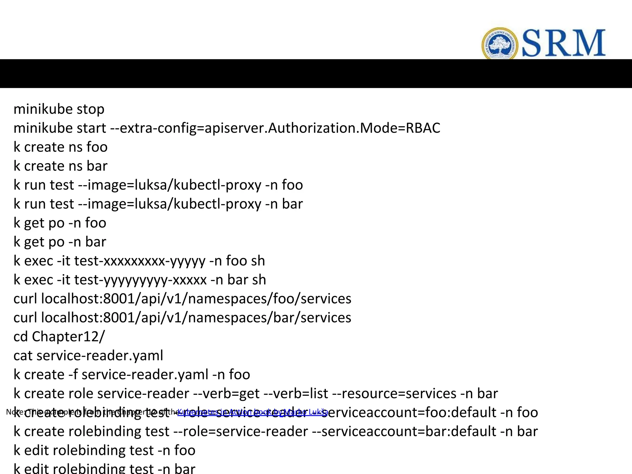minikube stop
minikube start --extra-config=apiserver.Authorization.Mode=RBAC
k create ns foo
k create ns bar
k run test --image=luksa/kubectl-proxy -n foo
k run test --image=luksa/kubectl-proxy -n bar
k get po -n foo
k get po -n bar
k exec -it test-xxxxxxxxx-yyyyy -n foo sh
k exec -it test-yyyyyyyyy-xxxxx -n bar sh
curl localhost:8001/api/v1/namespaces/foo/services
curl localhost:8001/api/v1/namespaces/bar/services
cd Chapter12/
cat service-reader.yaml
k create -f service-reader.yaml -n foo
k create role service-reader --verb=get --verb=list --resource=services -n bar
k create rolebinding test --role=service-reader --serviceaccount=foo:default -n foo
k create rolebinding test --role=service-reader --serviceaccount=bar:default -n bar
k edit rolebinding test -n foo
k edit rolebinding test -n bar
Note: This example is from the Chapter 12 of the
Kubernetes in Action book byMarko Lukša
 
