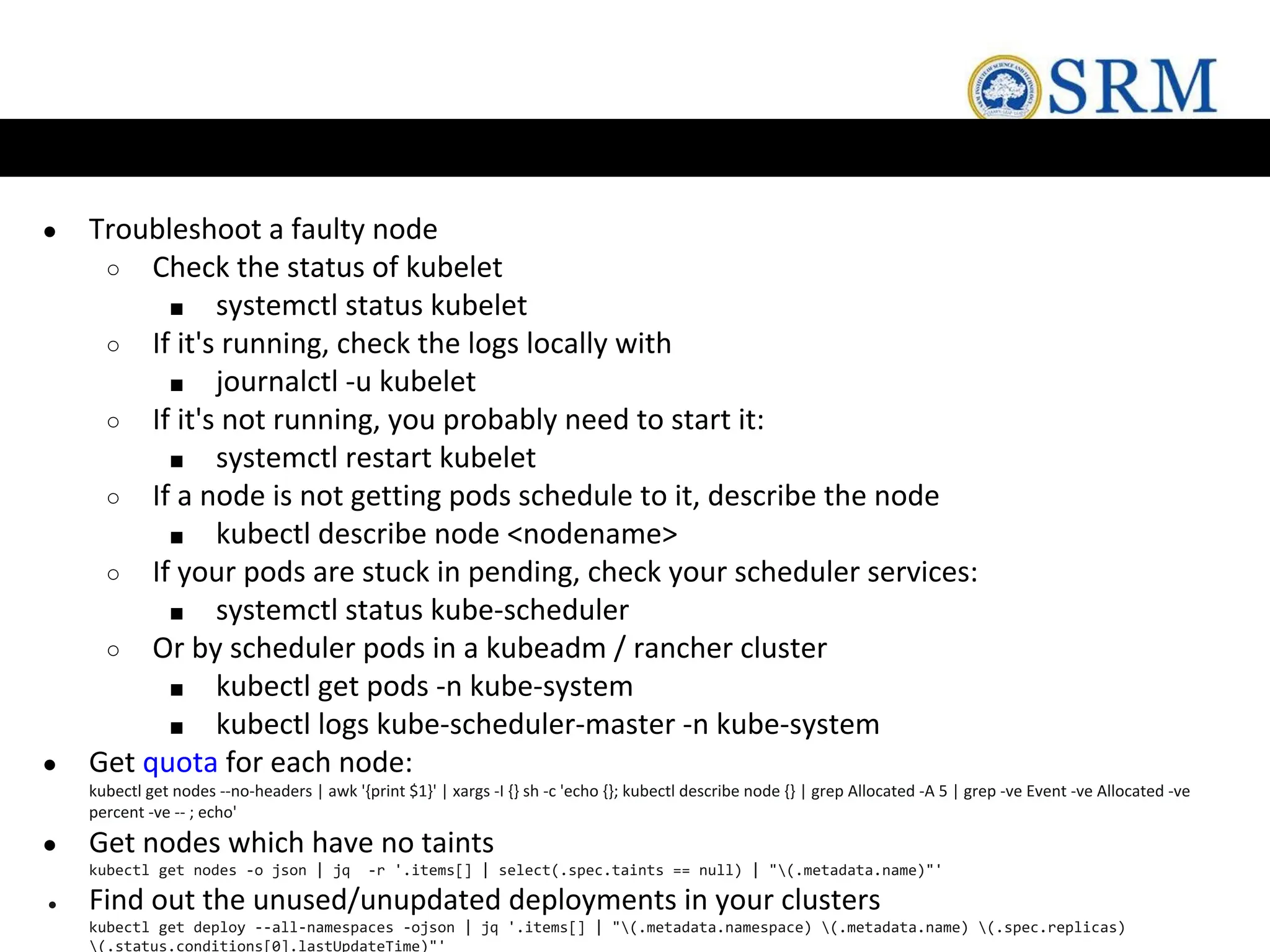 ● Troubleshoot a faulty node
○ Check the status of kubelet
■ systemctl status kubelet
○ If it's running, check the logs locally with
■ journalctl -u kubelet
○ If it's not running, you probably need to start it:
■ systemctl restart kubelet
○ If a node is not getting pods schedule to it, describe the node
■ kubectl describe node <nodename>
○ If your pods are stuck in pending, check your scheduler services:
■ systemctl status kube-scheduler
○ Or by scheduler pods in a kubeadm / rancher cluster
■ kubectl get pods -n kube-system
■ kubectl logs kube-scheduler-master -n kube-system
● Get quota for each node:
kubectl get nodes --no-headers | awk '{print $1}' | xargs -I {} sh -c 'echo {}; kubectl describe node {} | grep Allocated -A 5 | grep -ve Event -ve Allocated -ve
percent -ve -- ; echo'
● Get nodes which have no taints
kubectl get nodes -o json | jq -r '.items[] | select(.spec.taints == null) | "(.metadata.name)"'
● Find out the unused/unupdated deployments in your clusters
kubectl get deploy --all-namespaces -ojson | jq '.items[] | "(.metadata.namespace) (.metadata.name) (.spec.replicas)
(.status.conditions[0].lastUpdateTime)"'
 