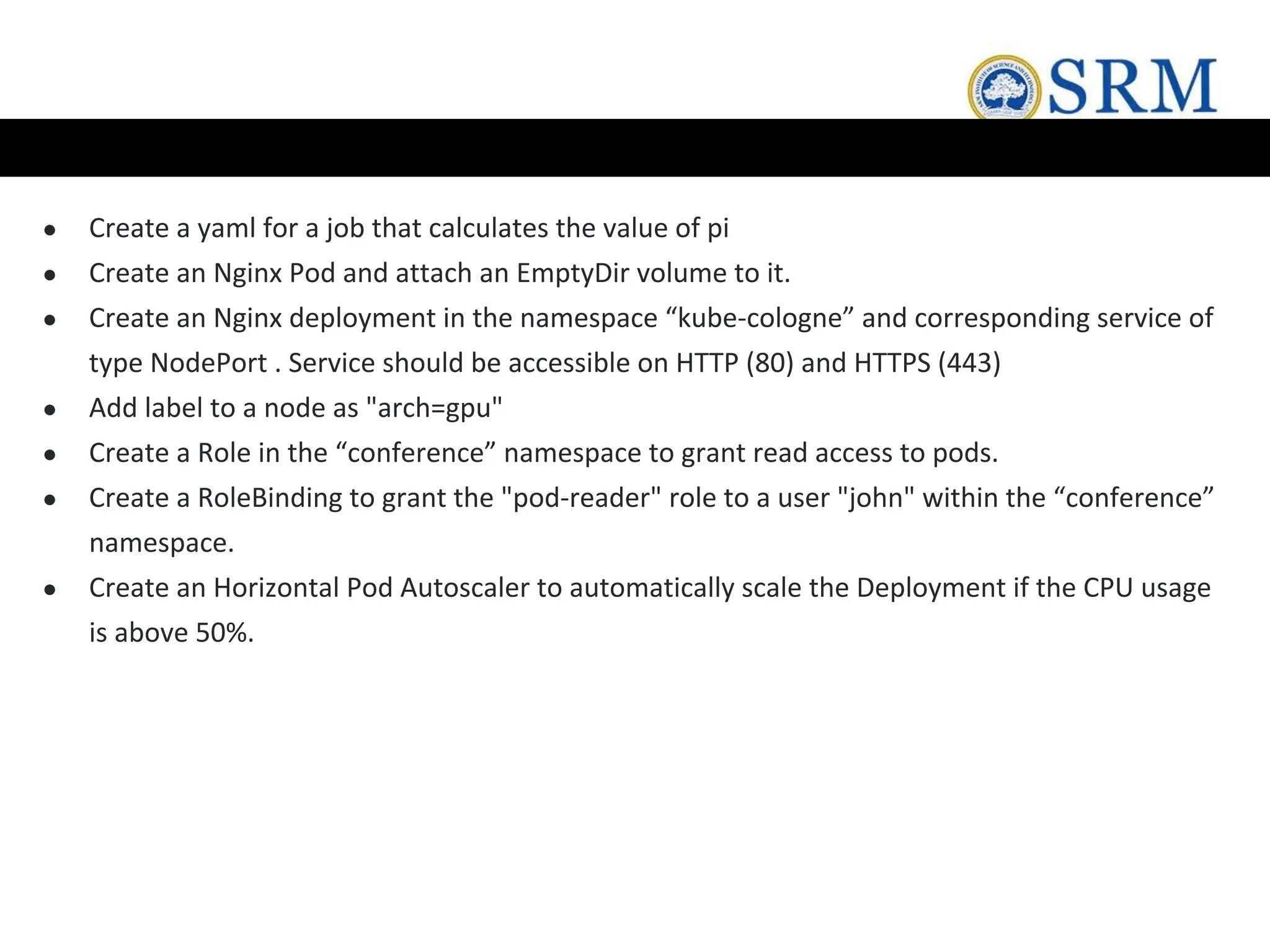 ● Create a yaml for a job that calculates the value of pi
● Create an Nginx Pod and attach an EmptyDir volume to it.
● Create an Nginx deployment in the namespace “kube-cologne” and corresponding service of
type NodePort . Service should be accessible on HTTP (80) and HTTPS (443)
● Add label to a node as "arch=gpu"
● Create a Role in the “conference” namespace to grant read access to pods.
● Create a RoleBinding to grant the "pod-reader" role to a user "john" within the “conference”
namespace.
● Create an Horizontal Pod Autoscaler to automatically scale the Deployment if the CPU usage
is above 50%.
 