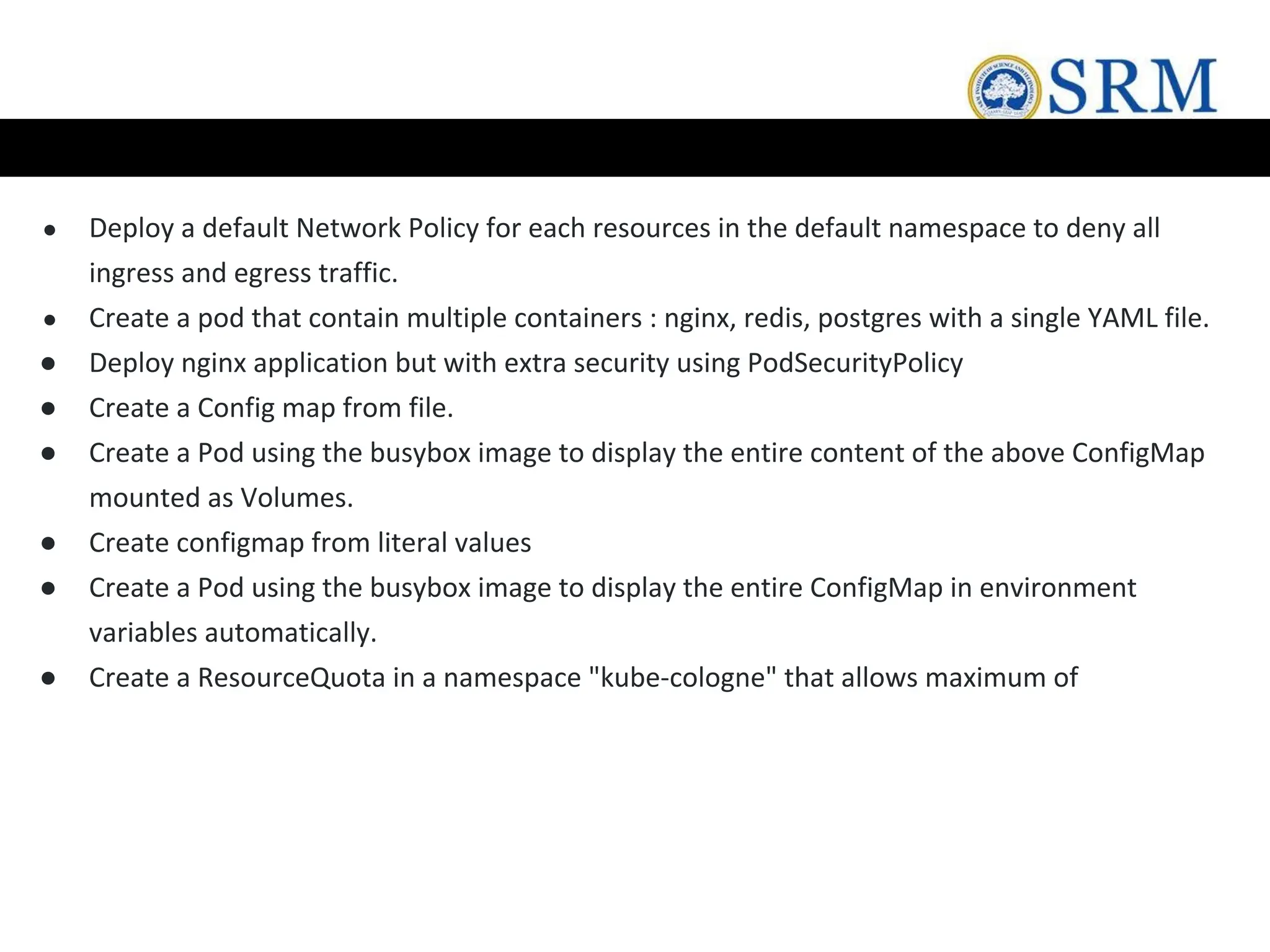 ● Deploy a default Network Policy for each resources in the default namespace to deny all
ingress and egress traffic.
● Create a pod that contain multiple containers : nginx, redis, postgres with a single YAML file.
● Deploy nginx application but with extra security using PodSecurityPolicy
● Create a Config map from file.
● Create a Pod using the busybox image to display the entire content of the above ConfigMap
mounted as Volumes.
● Create configmap from literal values
● Create a Pod using the busybox image to display the entire ConfigMap in environment
variables automatically.
● Create a ResourceQuota in a namespace "kube-cologne" that allows maximum of
 
