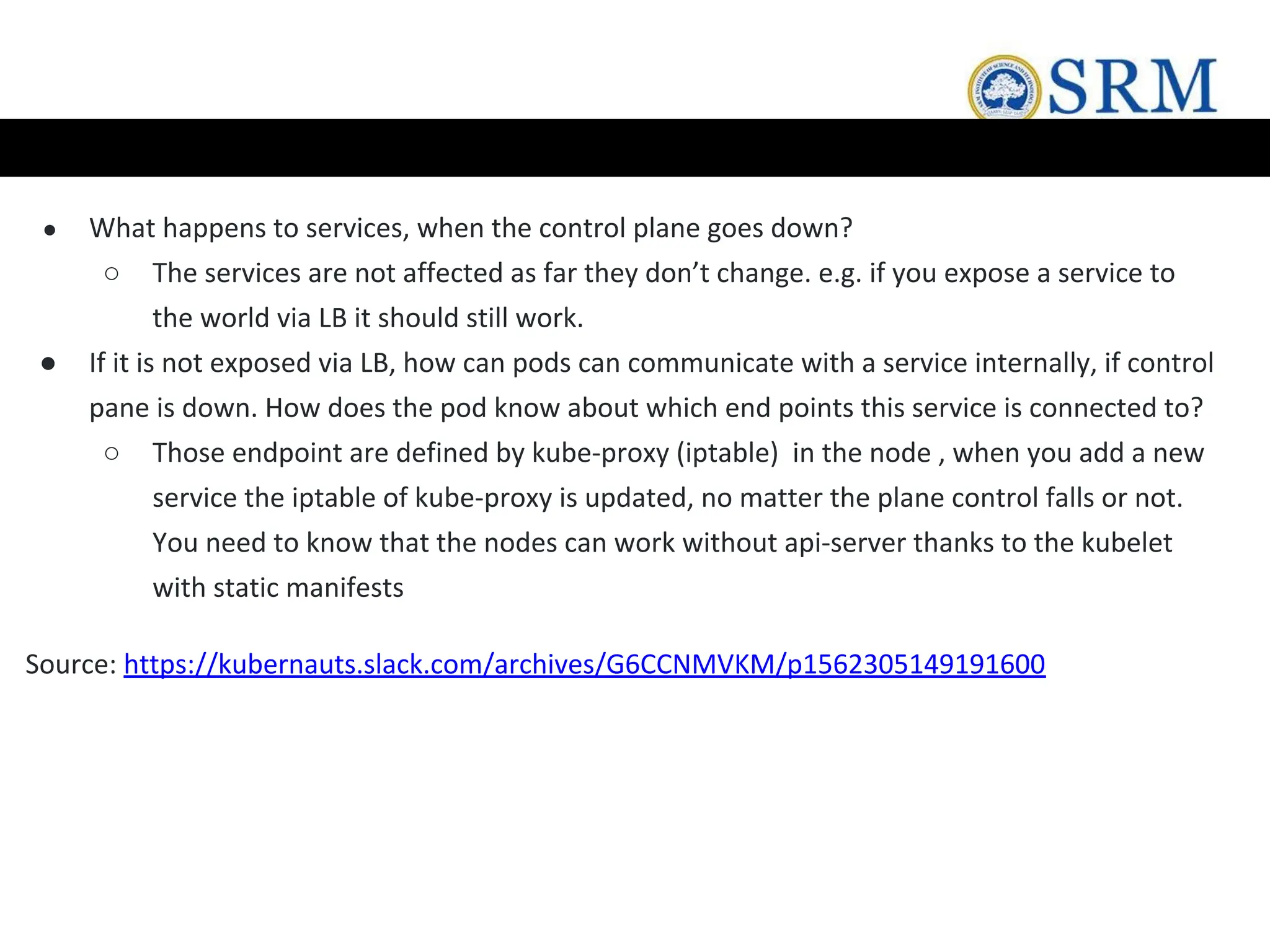 ● What happens to services, when the control plane goes down?
○ The services are not affected as far they don’t change. e.g. if you expose a service to
the world via LB it should still work.
● If it is not exposed via LB, how can pods can communicate with a service internally, if control
pane is down. How does the pod know about which end points this service is connected to?
○ Those endpoint are defined by kube-proxy (iptable) in the node , when you add a new
service the iptable of kube-proxy is updated, no matter the plane control falls or not.
You need to know that the nodes can work without api-server thanks to the kubelet
with static manifests
Source: https://kubernauts.slack.com/archives/G6CCNMVKM/p1562305149191600
 