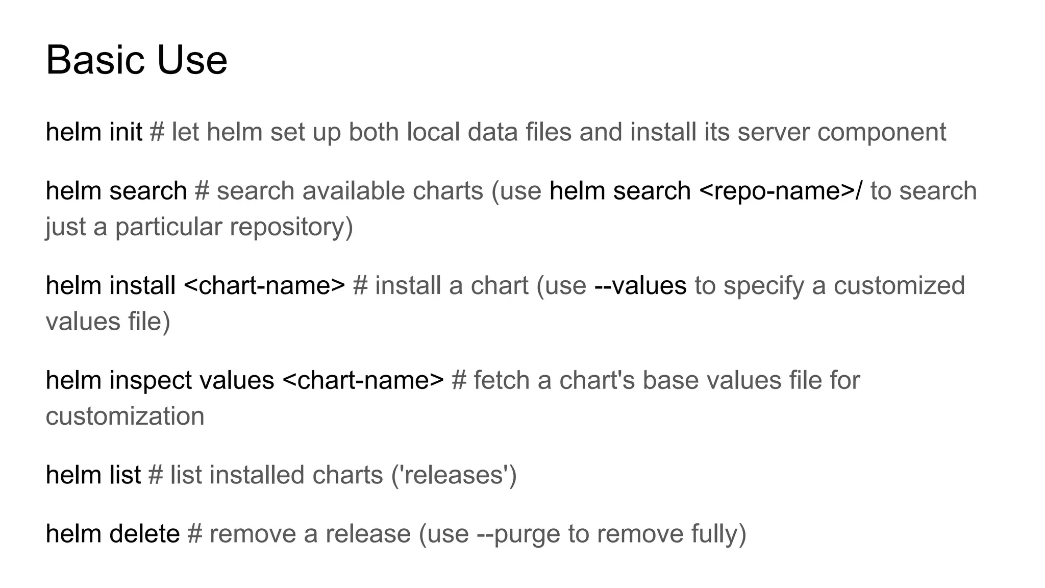 Basic Use
helm init # let helm set up both local data files and install its server component
helm search # search available charts (use helm search <repo-name>/ to search
just a particular repository)
helm install <chart-name> # install a chart (use --values to specify a customized
values file)
helm inspect values <chart-name> # fetch a chart's base values file for
customization
helm list # list installed charts ('releases')
helm delete # remove a release (use --purge to remove fully)
 