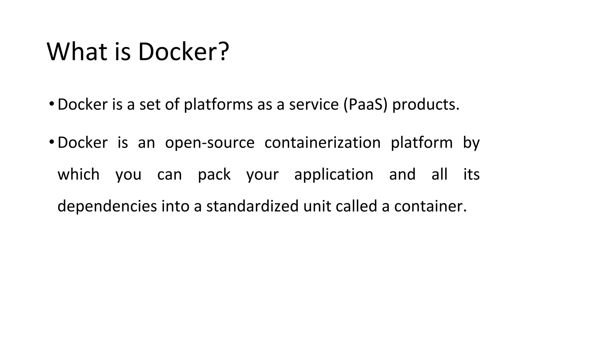 What is Docker?
•Docker is a set of platforms as a service (PaaS) products.
•Docker is an open-source containerization platform by
which you can pack your application and all its
dependencies into a standardized unit called a container.
 