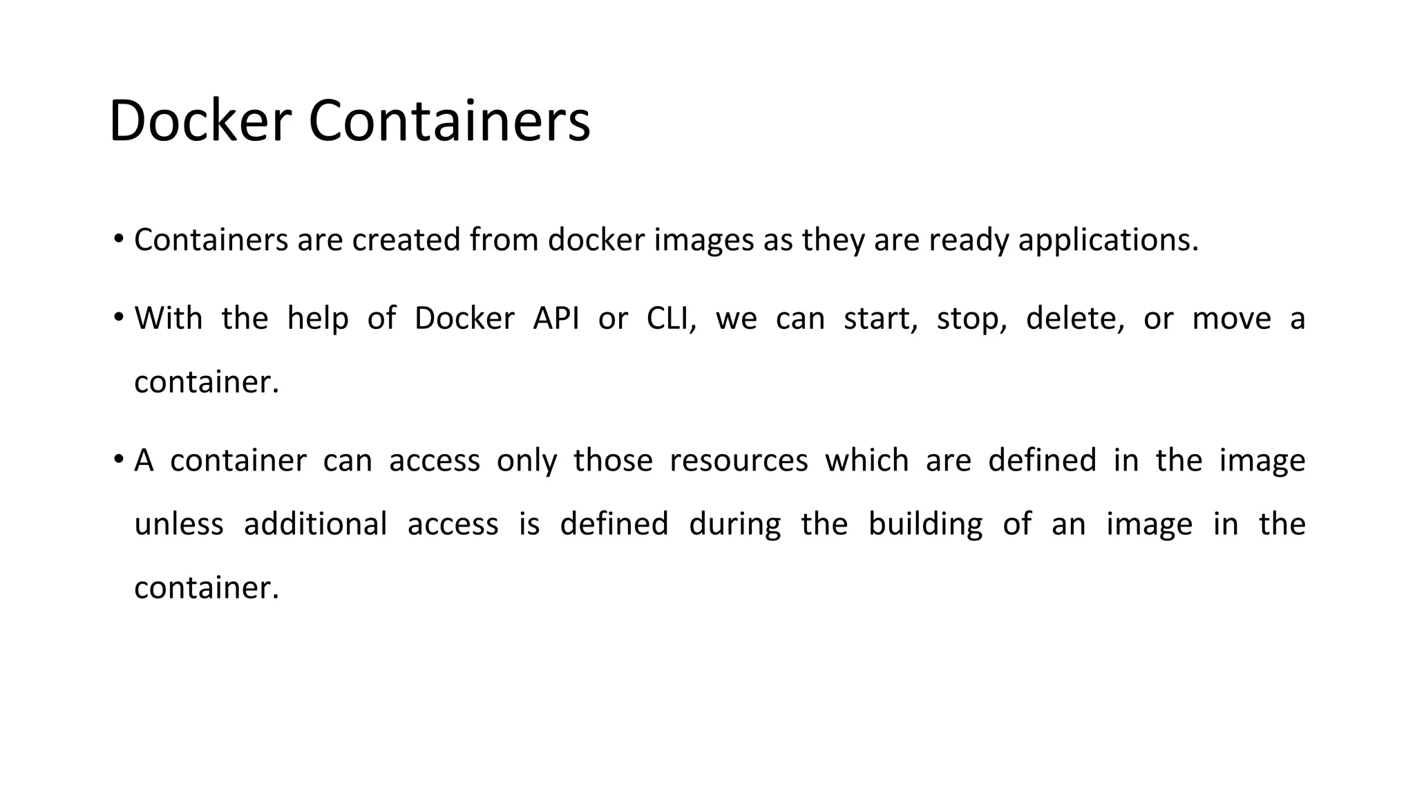 Docker Containers
• Containers are created from docker images as they are ready applications.
• With the help of Docker API or CLI, we can start, stop, delete, or move a
container.
• A container can access only those resources which are defined in the image
unless additional access is defined during the building of an image in the
container.
 