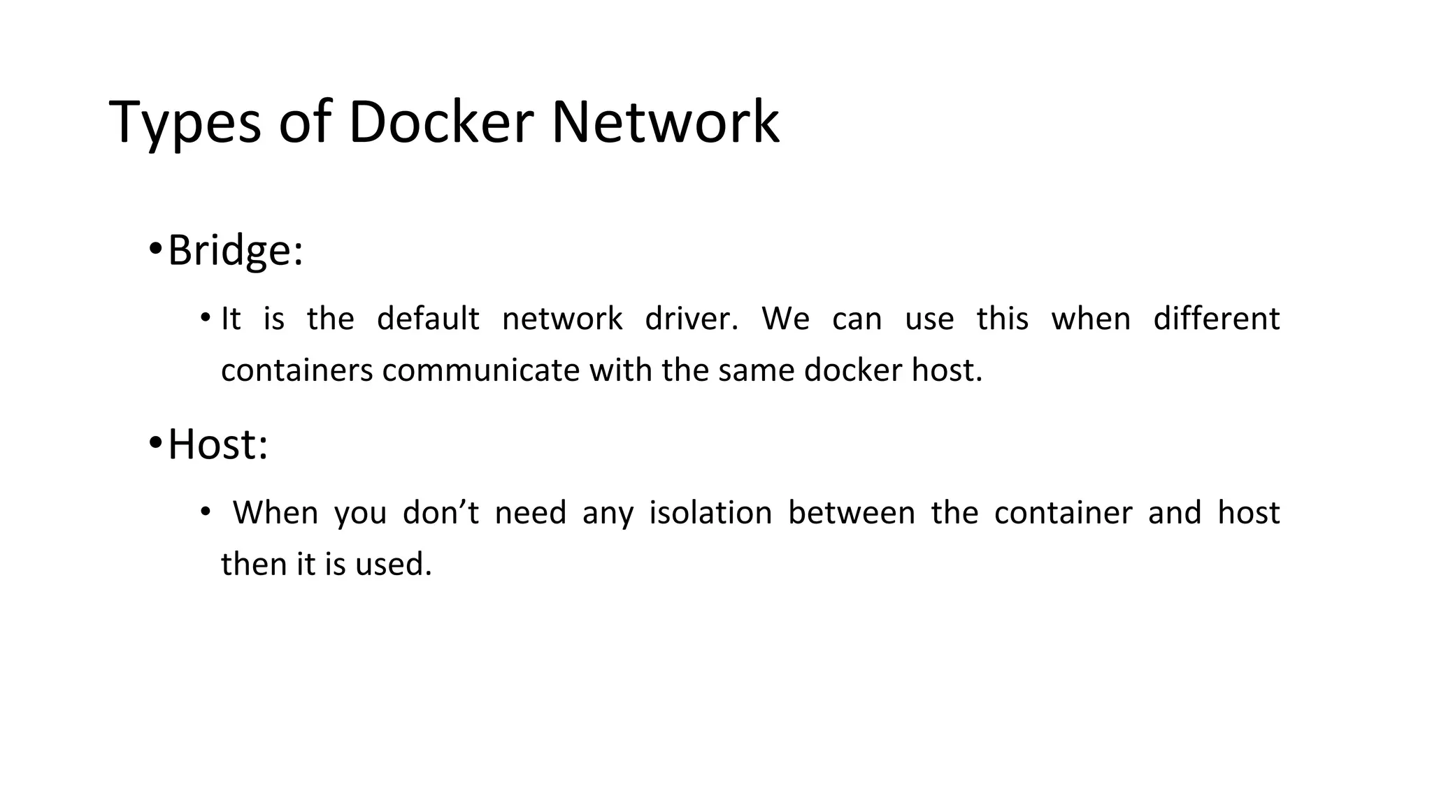 Types of Docker Network
•Bridge:
• It is the default network driver. We can use this when different
containers communicate with the same docker host.
•Host:
• When you don’t need any isolation between the container and host
then it is used.
 
