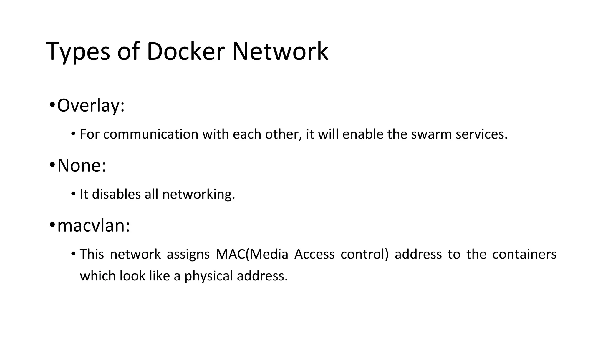Types of Docker Network
•Overlay:
• For communication with each other, it will enable the swarm services.
•None:
• It disables all networking.
•macvlan:
• This network assigns MAC(Media Access control) address to the containers
which look like a physical address.
 