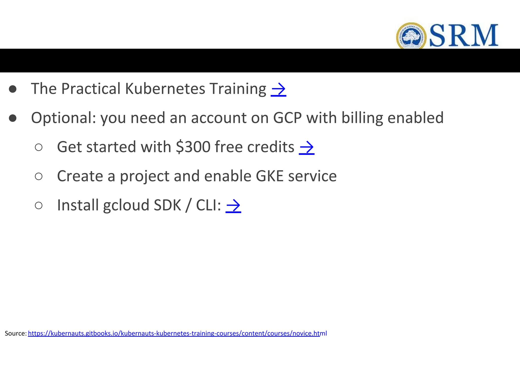 ● The Practical Kubernetes Training →
● Optional: you need an account on GCP with billing enabled
○ Get started with $300 free credits →
○ Create a project and enable GKE service
○ Install gcloud SDK / CLI: →
Source:https://kubernauts.gitbooks.io/kubernauts-kubernetes-training-courses/content/courses/novice.html
 