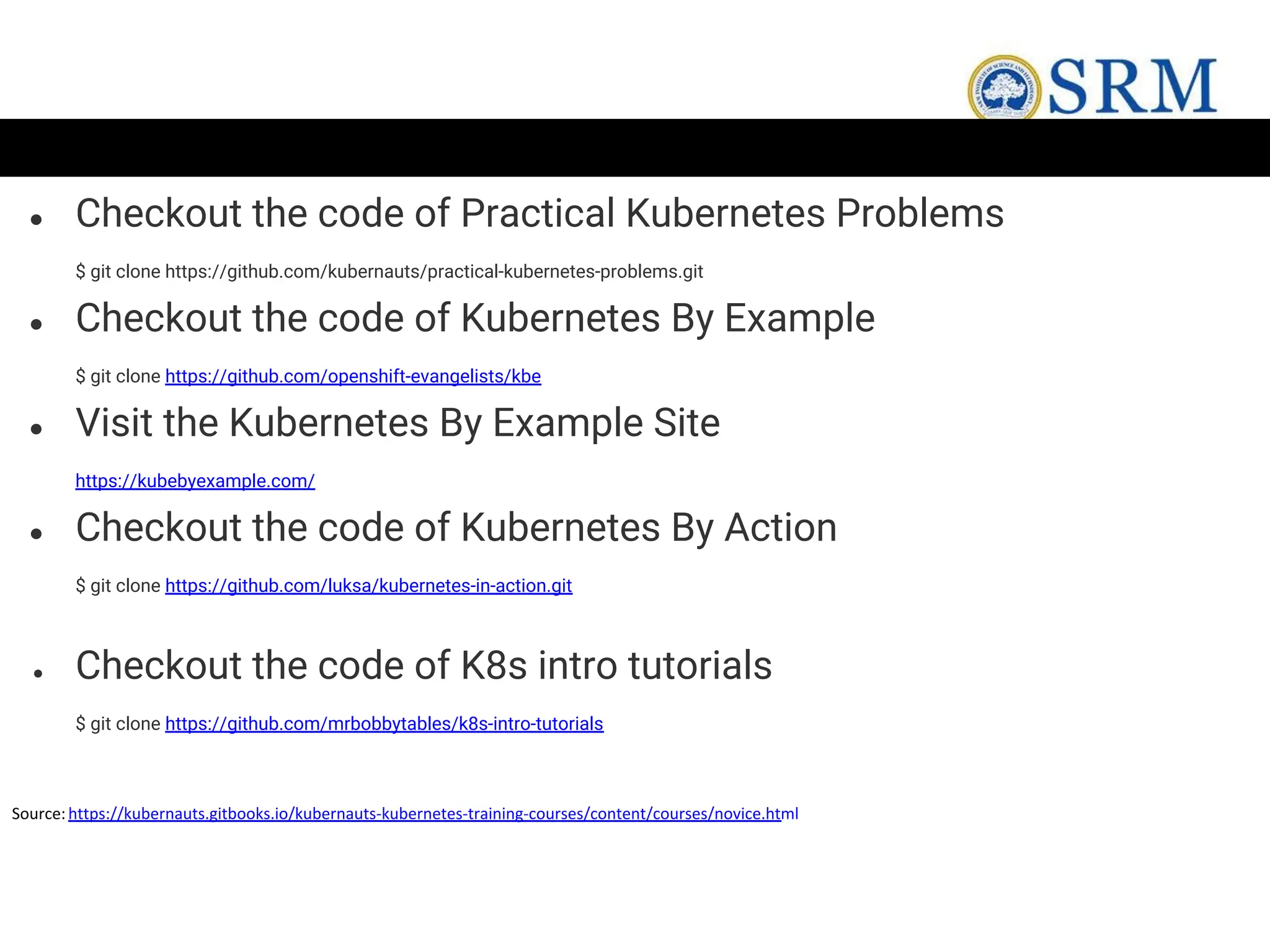 ● Checkout the code of Practical Kubernetes Problems
$ git clone https://github.com/kubernauts/practical-kubernetes-problems.git
● Checkout the code of Kubernetes By Example
$ git clone https://github.com/openshift-evangelists/kbe
● Visit the Kubernetes By Example Site
https://kubebyexample.com/
● Checkout the code of Kubernetes By Action
$ git clone https://github.com/luksa/kubernetes-in-action.git
● Checkout the code of K8s intro tutorials
$ git clone https://github.com/mrbobbytables/k8s-intro-tutorials
Source:https://kubernauts.gitbooks.io/kubernauts-kubernetes-training-courses/content/courses/novice.html
 