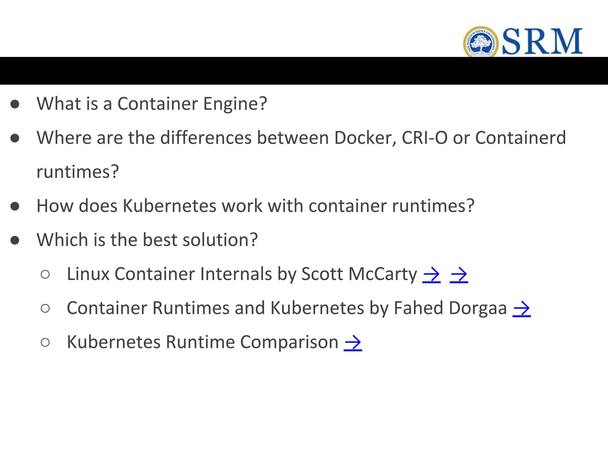 ● What is a Container Engine?
● Where are the differences between Docker, CRI-O or Containerd
runtimes?
● How does Kubernetes work with container runtimes?
● Which is the best solution?
○ Linux Container Internals by Scott McCarty → →
○ Container Runtimes and Kubernetes by Fahed Dorgaa →
○ Kubernetes Runtime Comparison →
 