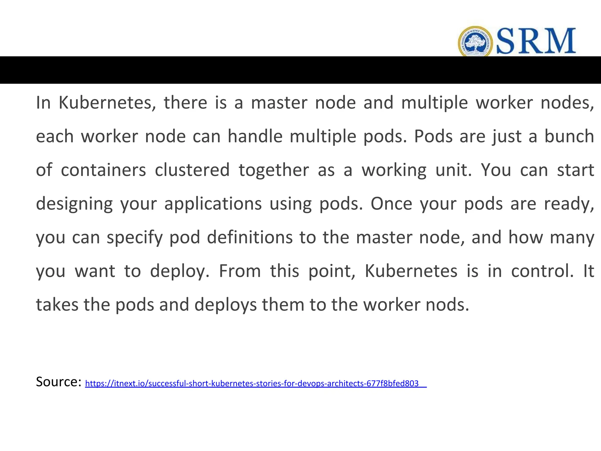 In Kubernetes, there is a master node and multiple worker nodes,
each worker node can handle multiple pods. Pods are just a bunch
of containers clustered together as a working unit. You can start
designing your applications using pods. Once your pods are ready,
you can specify pod definitions to the master node, and how many
you want to deploy. From this point, Kubernetes is in control. It
takes the pods and deploys them to the worker nods.
Source: https://itnext.io/successful-short-kubernetes-stories-for-devops-architects-677f8bfed803
 