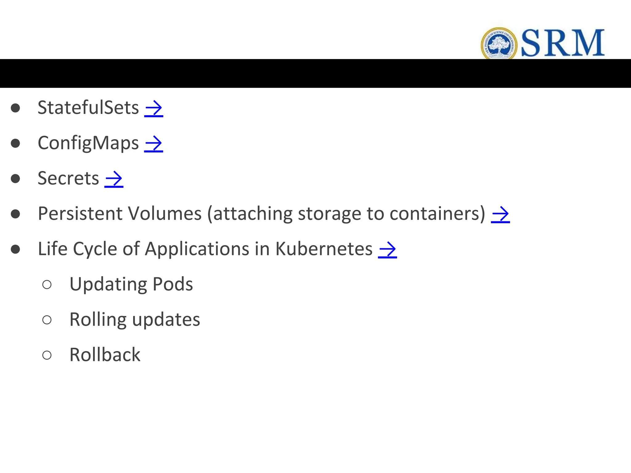 ● StatefulSets →
● ConfigMaps →
● Secrets →
● Persistent Volumes (attaching storage to containers) →
● Life Cycle of Applications in Kubernetes →
○ Updating Pods
○ Rolling updates
○ Rollback
 