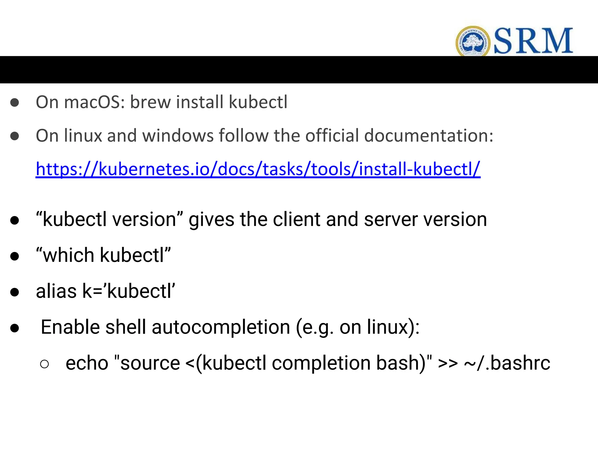 ● On macOS: brew install kubectl
● On linux and windows follow the official documentation:
https://kubernetes.io/docs/tasks/tools/install-kubectl/
● “kubectl version” gives the client and server version
● “which kubectl”
● alias k=’kubectl’
● Enable shell autocompletion (e.g. on linux):
○ echo "source <(kubectl completion bash)" >> ~/.bashrc
 