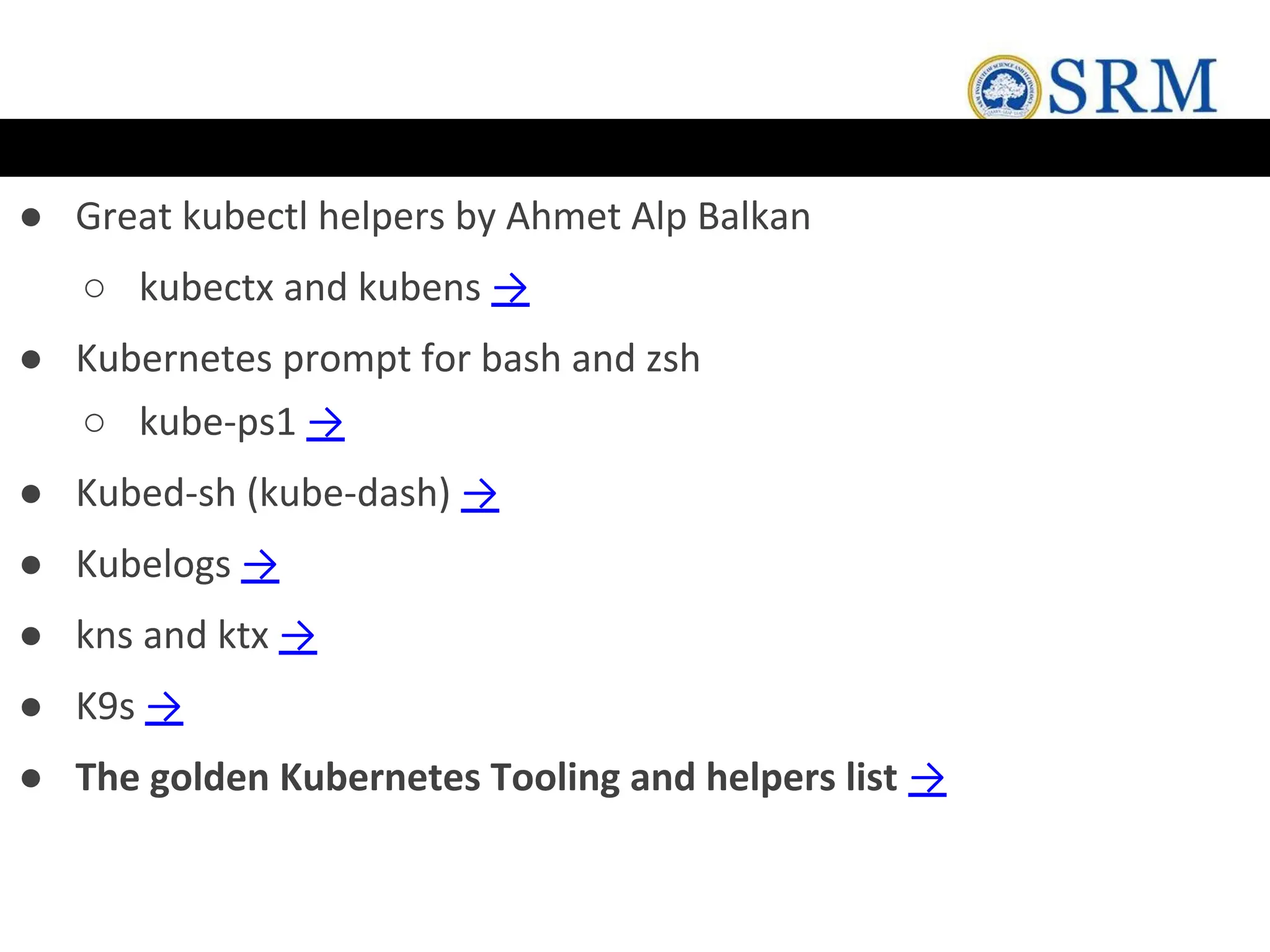 ● Great kubectl helpers by Ahmet Alp Balkan
○ kubectx and kubens →
● Kubernetes prompt for bash and zsh
○ kube-ps1 →
● Kubed-sh (kube-dash) →
● Kubelogs →
● kns and ktx →
● K9s →
● The golden Kubernetes Tooling and helpers list →
 