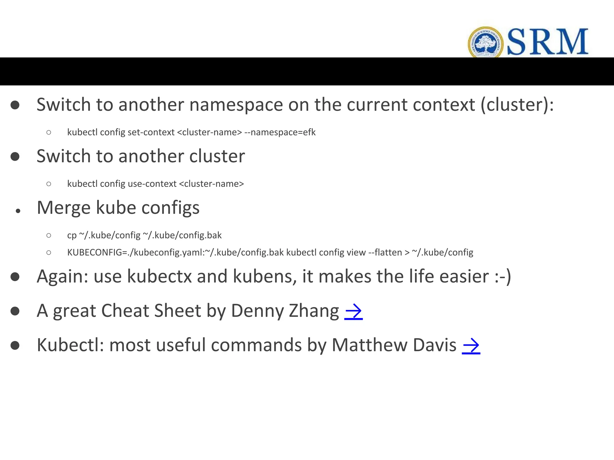 ● Switch to another namespace on the current context (cluster):
○ kubectl config set-context <cluster-name> --namespace=efk
● Switch to another cluster
○ kubectl config use-context <cluster-name>
● Merge kube configs
○ cp ~/.kube/config ~/.kube/config.bak
○ KUBECONFIG=./kubeconfig.yaml:~/.kube/config.bak kubectl config view --flatten > ~/.kube/config
● Again: use kubectx and kubens, it makes the life easier :-)
● A great Cheat Sheet by Denny Zhang →
● Kubectl: most useful commands by Matthew Davis →
 