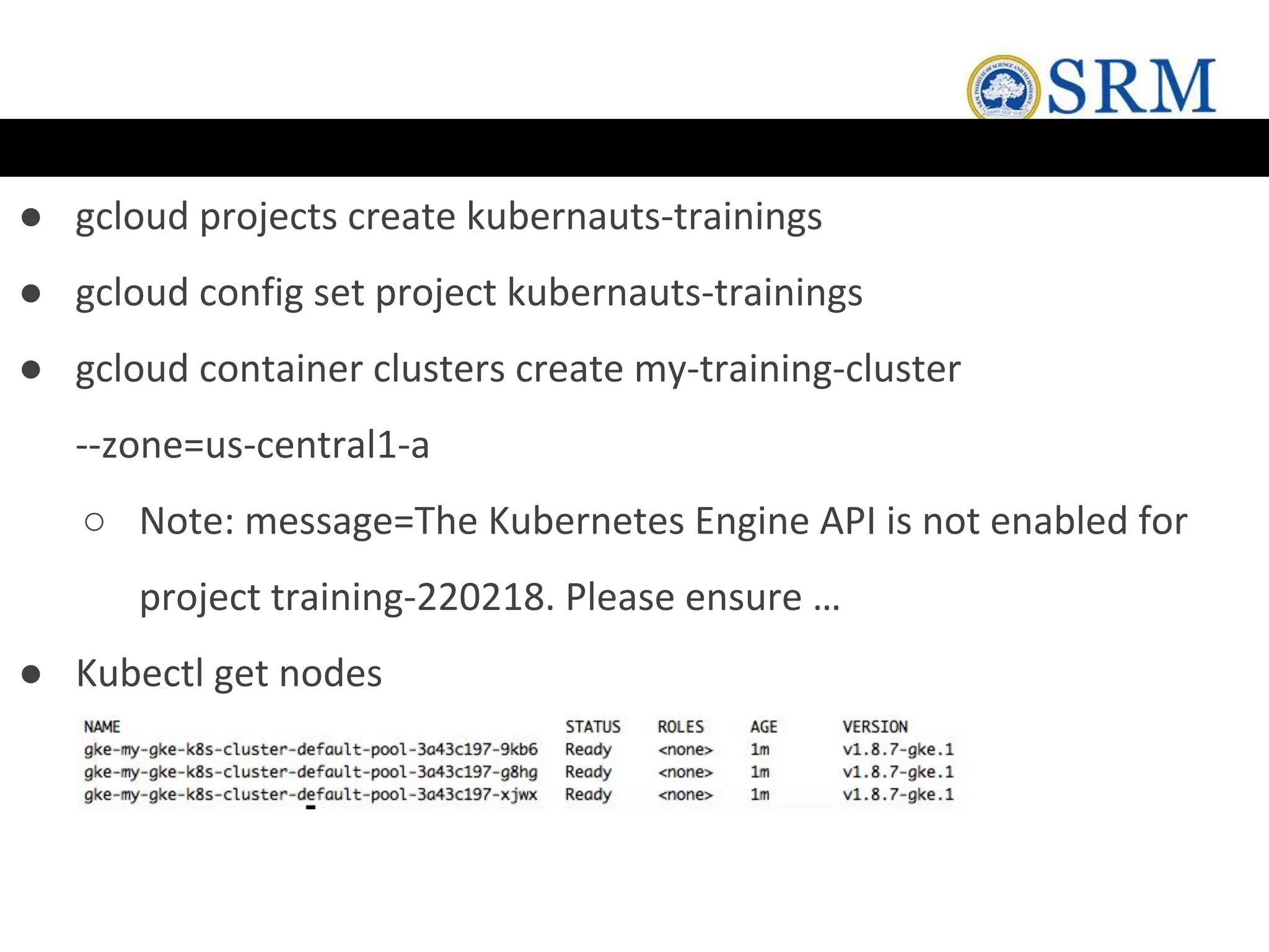 ● gcloud projects create kubernauts-trainings
● gcloud config set project kubernauts-trainings
● gcloud container clusters create my-training-cluster
--zone=us-central1-a
○ Note: message=The Kubernetes Engine API is not enabled for
project training-220218. Please ensure …
● Kubectl get nodes
 