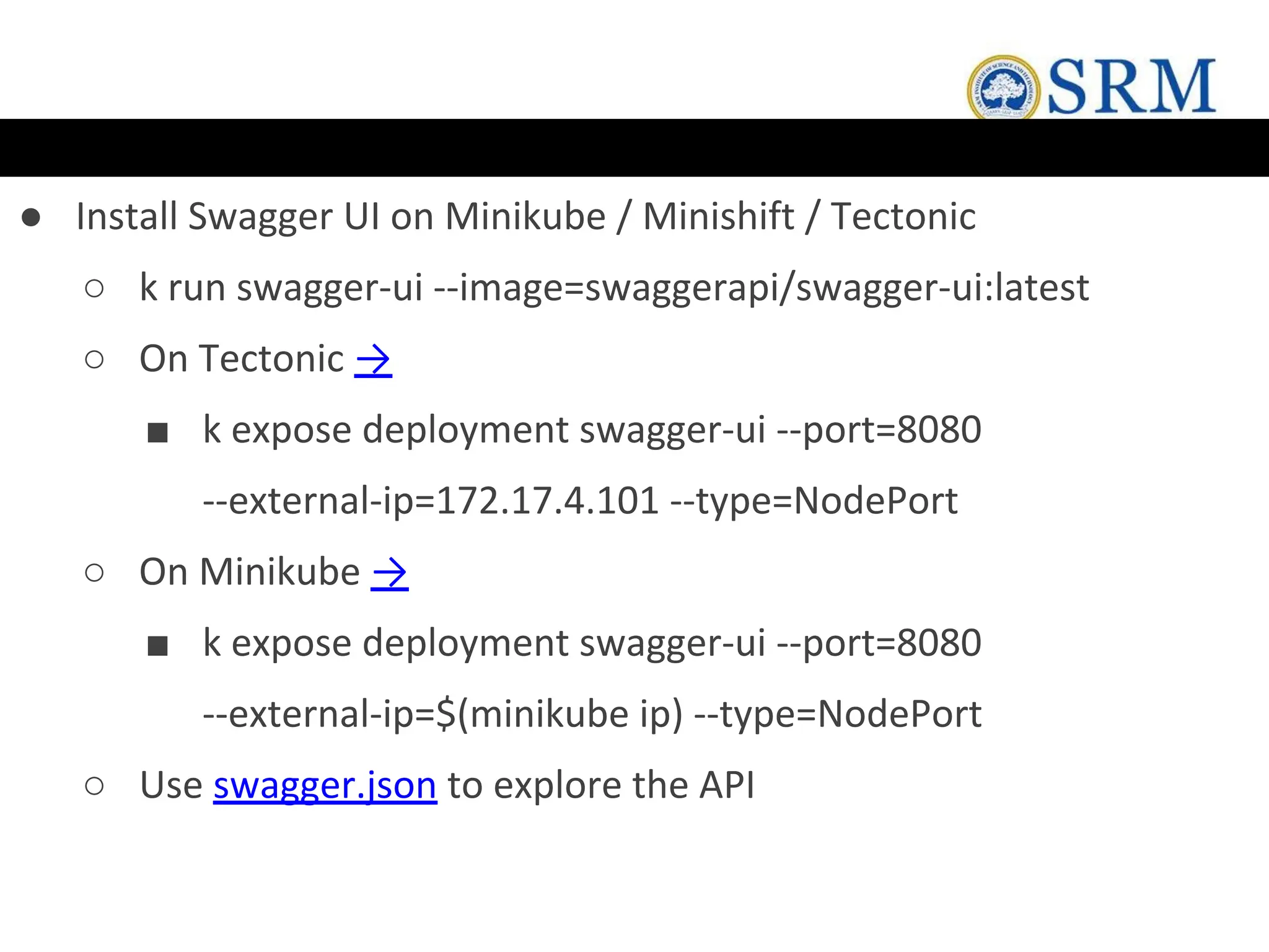 ● Install Swagger UI on Minikube / Minishift / Tectonic
○ k run swagger-ui --image=swaggerapi/swagger-ui:latest
○ On Tectonic →
■ k expose deployment swagger-ui --port=8080
--external-ip=172.17.4.101 --type=NodePort
○ On Minikube →
■ k expose deployment swagger-ui --port=8080
--external-ip=$(minikube ip) --type=NodePort
○ Use swagger.json to explore the API
 