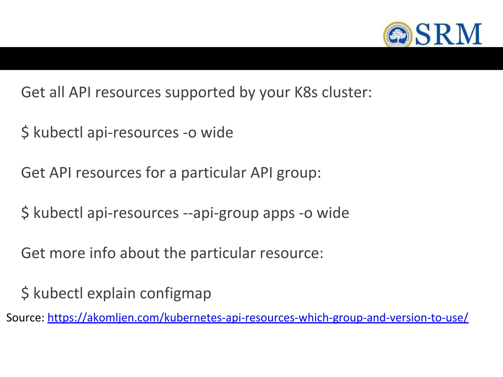 Get all API resources supported by your K8s cluster:
$ kubectl api-resources -o wide
Get API resources for a particular API group:
$ kubectl api-resources --api-group apps -o wide
Get more info about the particular resource:
$ kubectl explain configmap
Source: https://akomljen.com/kubernetes-api-resources-which-group-and-version-to-use/
 