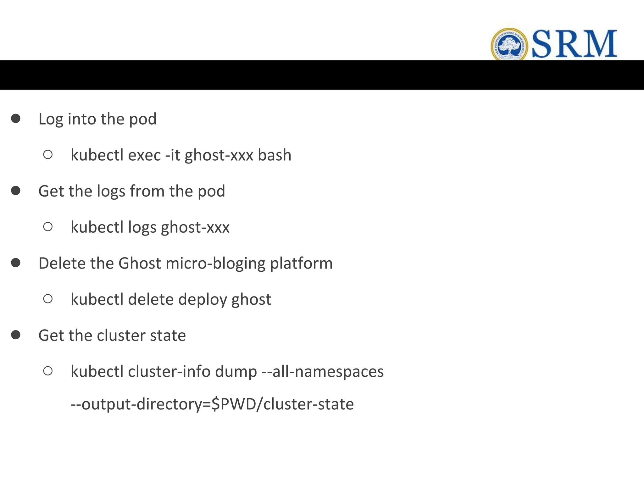 ● Log into the pod
○ kubectl exec -it ghost-xxx bash
● Get the logs from the pod
○ kubectl logs ghost-xxx
● Delete the Ghost micro-bloging platform
○ kubectl delete deploy ghost
● Get the cluster state
○ kubectl cluster-info dump --all-namespaces
--output-directory=$PWD/cluster-state
 