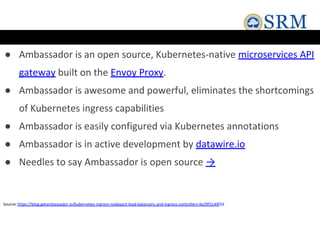 ● Ambassador is an open source, Kubernetes-native microservices API
gateway built on the Envoy Proxy.
● Ambassador is awesome and powerful, eliminates the shortcomings
of Kubernetes ingress capabilities
● Ambassador is easily configured via Kubernetes annotations
● Ambassador is in active development by datawire.io
● Needles to say Ambassador is open source →
Source:https://blog.getambassador.io/kubernetes-ingress-nodeport-load-balancers-and-ingress-controllers-6e29f1c44f2d
 